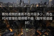新91视频的差距不在内容多少，而在时间管理处理得细不细（越早知道越好）