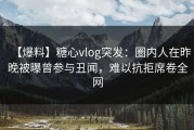 【爆料】糖心vlog突发:圈内人在昨晚被曝曾参与丑闻,难以抗拒席卷全网