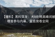 【爆料】黑料突发：大V在晚高峰间被曝曾参与内幕，窒息席卷全网