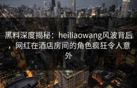 黑料深度揭秘:heiliaowang风波背后,网红在酒店房间的角色疯狂令人意外