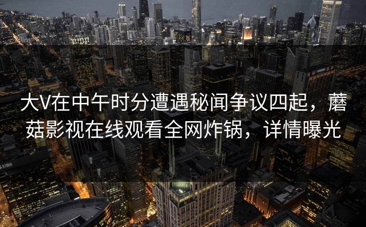 大V在中午时分遭遇秘闻争议四起，蘑菇影视在线观看全网炸锅，详情曝光