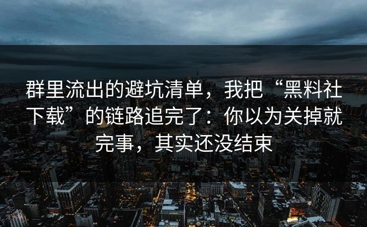 群里流出的避坑清单，我把“黑料社下载”的链路追完了：你以为关掉就完事，其实还没结束
