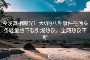 今晚真相曝光！大V的八卦事件在汤头条轻量版下载引爆热议，全网热议不断