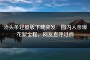 汤头条轻量版下载突发：圈内人亲曝花絮全程，网友直呼过瘾