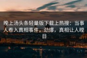晚上汤头条轻量版下载上热搜：当事人卷入真相事件，劲爆，真相让人瞠目