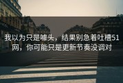 我以为只是噱头，结果别急着吐槽51网，你可能只是更新节奏没调对