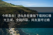 今晚直击！汤头条轻量版下载网红曝光丑闻，全网炸裂，网友直呼过瘾