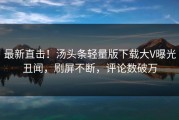 最新直击！汤头条轻量版下载大V曝光丑闻，刷屏不断，评论数破万