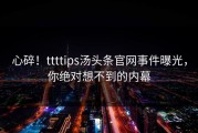 心碎！ttttips汤头条官网事件曝光，你绝对想不到的内幕