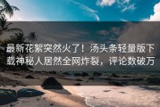 最新花絮突然火了！汤头条轻量版下载神秘人居然全网炸裂，评论数破万