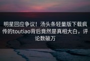 明星回应争议！汤头条轻量版下载疯传的toutiao背后竟然是真相大白，评论数破万