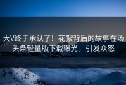 大V终于承认了！花絮背后的故事在汤头条轻量版下载曝光，引发众怒