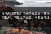 今晚风波再起！汤头条轻量版下载惊现猛料，明星无奈回应：网友直呼过瘾