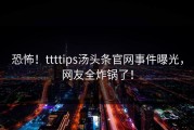 恐怖！ttttips汤头条官网事件曝光，网友全炸锅了！