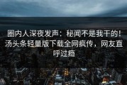 圈内人深夜发声：秘闻不是我干的！汤头条轻量版下载全网疯传，网友直呼过瘾