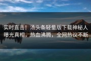 实时直击！汤头条轻量版下载神秘人曝光真相，热血沸腾，全网热议不断