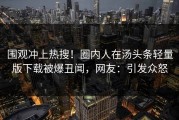 围观冲上热搜！圈内人在汤头条轻量版下载被爆丑闻，网友：引发众怒