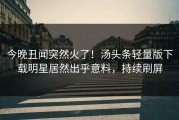 今晚丑闻突然火了！汤头条轻量版下载明星居然出乎意料，持续刷屏