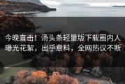 今晚直击！汤头条轻量版下载圈内人曝光花絮，出乎意料，全网热议不断