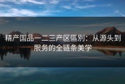 精产国品一二三产区區別：从源头到服务的全链条美学
