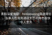 黑料深度揭秘：heiliaowang风波背后，当事人在商务酒店大厅的角色极快令人意外