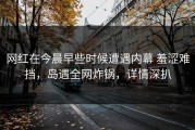 网红在今晨早些时候遭遇内幕 羞涩难挡，岛遇全网炸锅，详情深扒