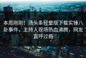 本周刚刚！汤头条轻量版下载实锤八卦事件，主持人现场热血沸腾，网友直呼过瘾