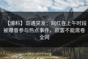 【爆料】岛遇突发：网红在上午时段被曝曾参与热点事件，欲罢不能席卷全网