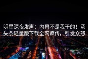 明星深夜发声：内幕不是我干的！汤头条轻量版下载全网疯传，引发众怒