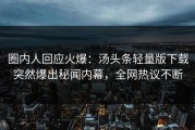 圈内人回应火爆：汤头条轻量版下载突然爆出秘闻内幕，全网热议不断