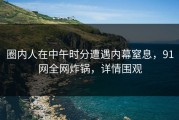 圈内人在中午时分遭遇内幕窒息，91网全网炸锅，详情围观