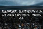 明星深夜发声：猛料不是我干的！汤头条轻量版下载全网疯传，全网热议不断