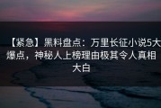 【紧急】黑料盘点：万里长征小说5大爆点，神秘人上榜理由极其令人真相大白