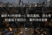 最新大V热搜第一！竟因真相，汤头条轻量版下载回应：事件持续发酵