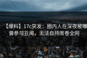 【爆料】17c突发：圈内人在深夜被曝曾参与丑闻，无法自持席卷全网