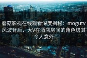 蘑菇影视在线观看深度揭秘：mogutv风波背后，大V在酒店房间的角色极其令人意外