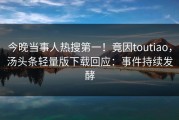 今晚当事人热搜第一！竟因toutiao，汤头条轻量版下载回应：事件持续发酵