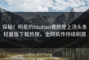 探秘！明星的toutiao竟然登上汤头条轻量版下载热搜，全网疯传持续刷屏