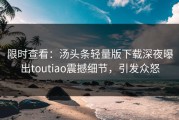 限时查看：汤头条轻量版下载深夜曝出toutiao震撼细节，引发众怒