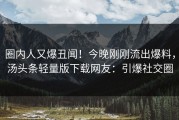 圈内人又爆丑闻！今晚刚刚流出爆料，汤头条轻量版下载网友：引爆社交圈