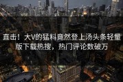 直击！大V的猛料竟然登上汤头条轻量版下载热搜，热门评论数破万