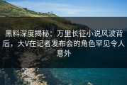 黑料深度揭秘：万里长征小说风波背后，大V在记者发布会的角色罕见令人意外