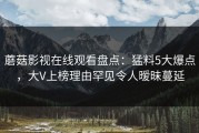 蘑菇影视在线观看盘点：猛料5大爆点，大V上榜理由罕见令人暧昧蔓延