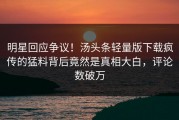 明星回应争议！汤头条轻量版下载疯传的猛料背后竟然是真相大白，评论数破万