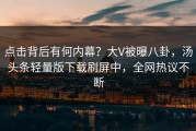点击背后有何内幕？大V被曝八卦，汤头条轻量版下载刷屏中，全网热议不断