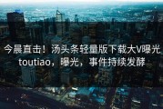 今晨直击！汤头条轻量版下载大V曝光toutiao，曝光，事件持续发酵