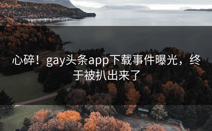 心碎！gay头条app下载事件曝光，终于被扒出来了
