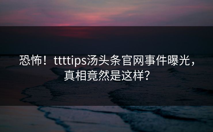 恐怖！ttttips汤头条官网事件曝光，真相竟然是这样？