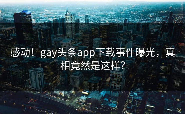 感动！gay头条app下载事件曝光，真相竟然是这样？