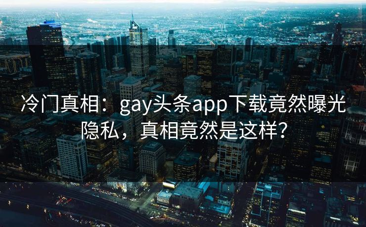 冷门真相：gay头条app下载竟然曝光隐私，真相竟然是这样？